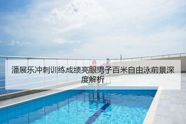 潘展乐冲刺训练成绩亮眼男子百米自由泳前景深度解析