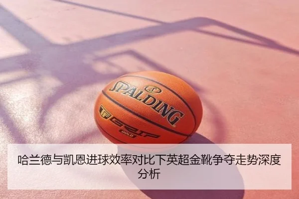 哈兰德与凯恩进球效率对比下英超金靴争夺走势深度分析