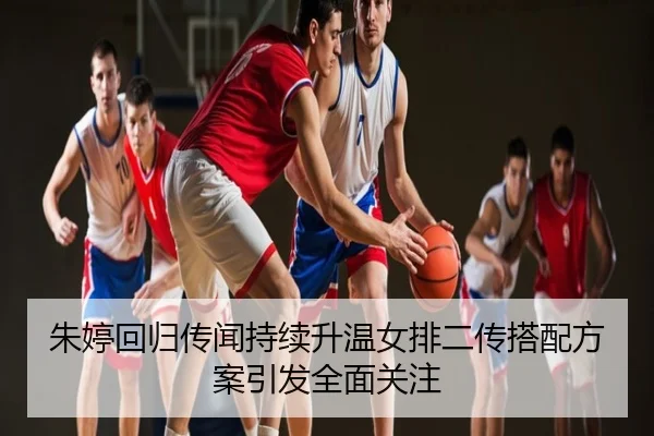 朱婷回归传闻持续升温女排二传搭配方案引发全面关注