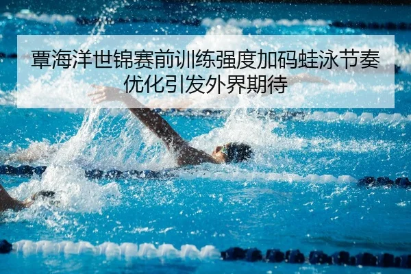 覃海洋世锦赛前训练强度加码蛙泳节奏优化引发外界期待