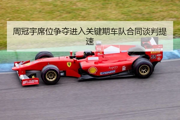周冠宇席位争夺进入关键期车队合同谈判提速
